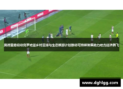 莫德里奇启动克罗地亚乡村足球与生态旅游计划推动可持续发展助力地方经济腾飞