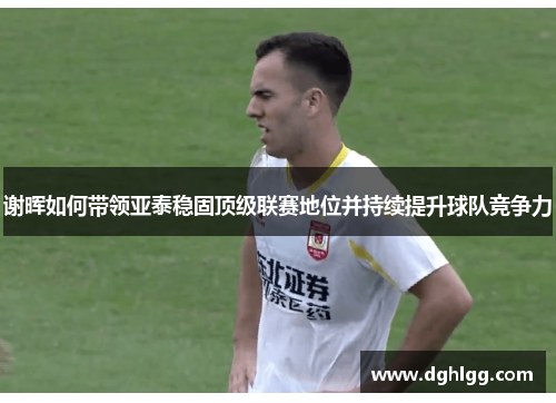 谢晖如何带领亚泰稳固顶级联赛地位并持续提升球队竞争力